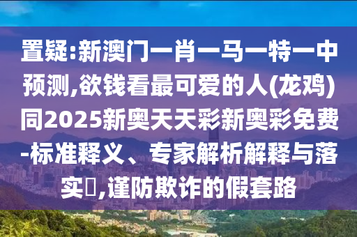 置疑:新澳门一肖一马一特一中预测,欲钱看最可爱的人(龙鸡)同2025新奥天天彩新奥彩免费-标准释义、专家解析解释与落实​,谨防欺诈的假套路