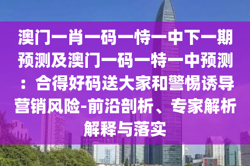 澳门一肖一码一恃一中下一期预测及澳门一码一特一中预测：合得好码送大家和警惕诱导营销风险-前沿剖析、专家解析解释与落实
