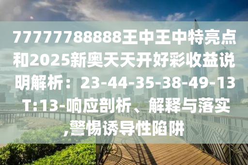 77777788888王中王中特亮点和2025新奥天天开好彩收益说明解析：23-44-35-38-49-13 T:13-响应剖析、解释与落实,警惕诱导性陷阱