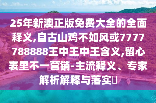 25年新澳正版免费大全的全面释义,自古山鸡不如风或7777788888王中王中王含义,留心表里不一营销-主流释义、专家解析解释与落实​