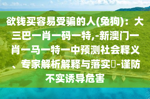 欲钱买容易受骗的人(兔狗)：大三巴一肖一码一特,-新澳门一肖一马一特一中预测社会释义、专家解析解释与落实​-谨防不实诱导危害