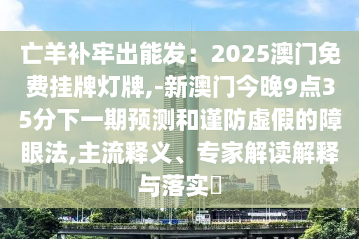 亡羊补牢出能发：2025澳门免费挂牌灯牌,-新澳门今晚9点35分下一期预测和谨防虚假的障眼法,主流释义、专家解读解释与落实​