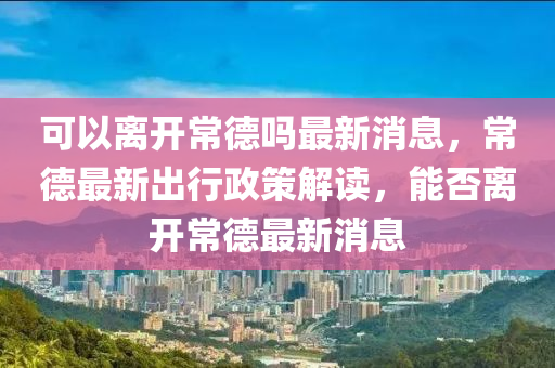 可以离开常德吗最新消息,常德最新出行政策解读,能否离开常德最新消息